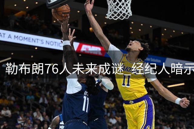 勒布朗76人未来成谜 经纪人暗示或长留费城